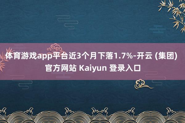 体育游戏app平台近3个月下落1.7%-开云 (集团) 官方网站 Kaiyun 登录入口