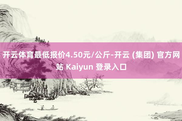 开云体育最低报价4.50元/公斤-开云 (集团) 官方网站 Kaiyun 登录入口