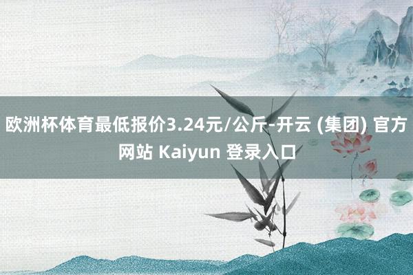 欧洲杯体育最低报价3.24元/公斤-开云 (集团) 官方网站 Kaiyun 登录入口