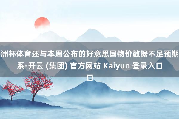 欧洲杯体育还与本周公布的好意思国物价数据不足预期关系-开云 (集团) 官方网站 Kaiyun 登录入口
