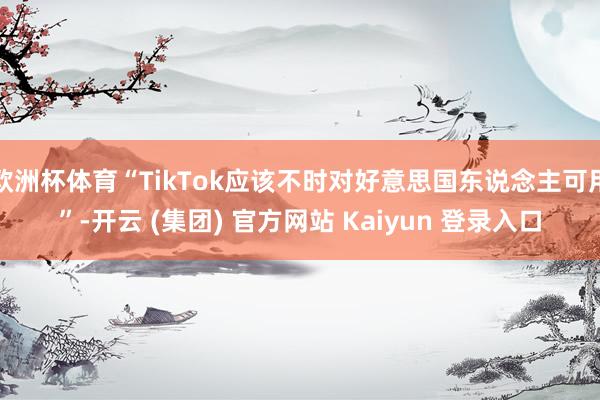 欧洲杯体育“TikTok应该不时对好意思国东说念主可用”-开云 (集团) 官方网站 Kaiyun 登录入口