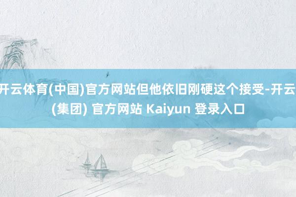 开云体育(中国)官方网站但他依旧刚硬这个接受-开云 (集团) 官方网站 Kaiyun 登录入口