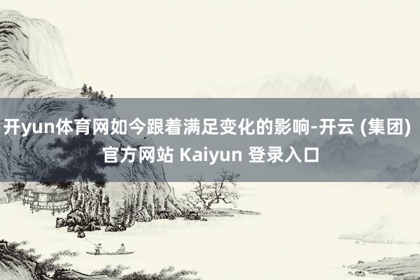 开yun体育网如今跟着满足变化的影响-开云 (集团) 官方网站 Kaiyun 登录入口