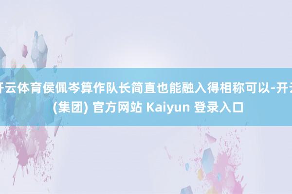 开云体育侯佩岑算作队长简直也能融入得相称可以-开云 (集团) 官方网站 Kaiyun 登录入口