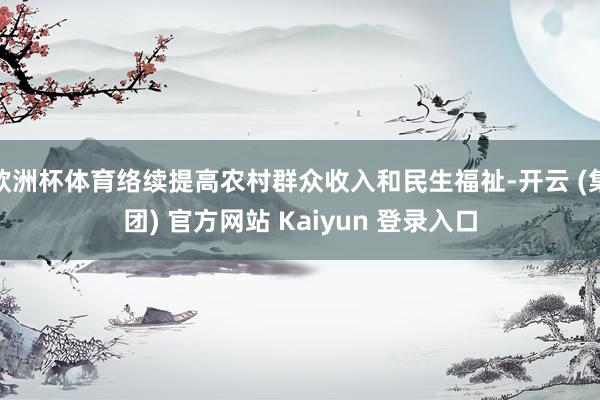 欧洲杯体育络续提高农村群众收入和民生福祉-开云 (集团) 官方网站 Kaiyun 登录入口