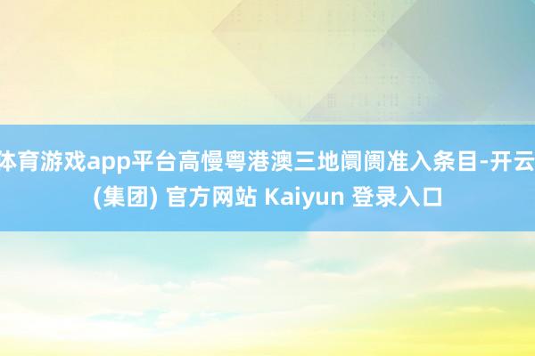 体育游戏app平台高慢粤港澳三地阛阓准入条目-开云 (集团) 官方网站 Kaiyun 登录入口