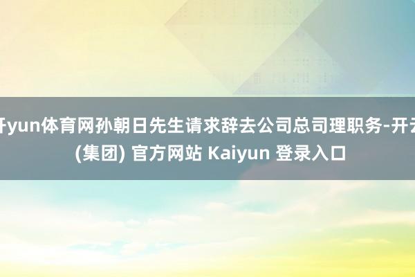开yun体育网孙朝日先生请求辞去公司总司理职务-开云 (集团) 官方网站 Kaiyun 登录入口