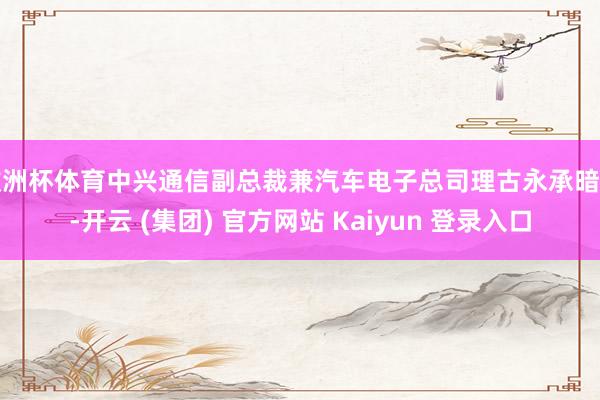 欧洲杯体育中兴通信副总裁兼汽车电子总司理古永承暗示-开云 (集团) 官方网站 Kaiyun 登录入口