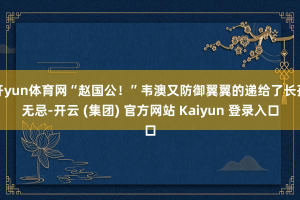 开yun体育网“赵国公！”韦澳又防御翼翼的递给了长孙无忌-开云 (集团) 官方网站 Kaiyun 登录入口