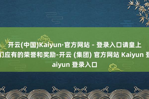 开云(中国)Kaiyun·官方网站 - 登录入口请皇上赐与他们应有的荣誉和奖励-开云 (集团) 官方网站 Kaiyun 登录入口