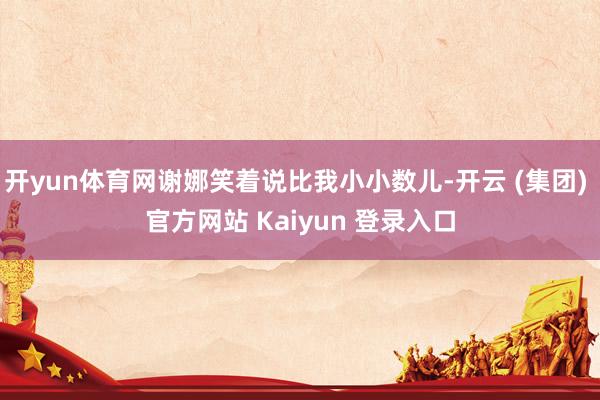 开yun体育网谢娜笑着说比我小小数儿-开云 (集团) 官方网站 Kaiyun 登录入口