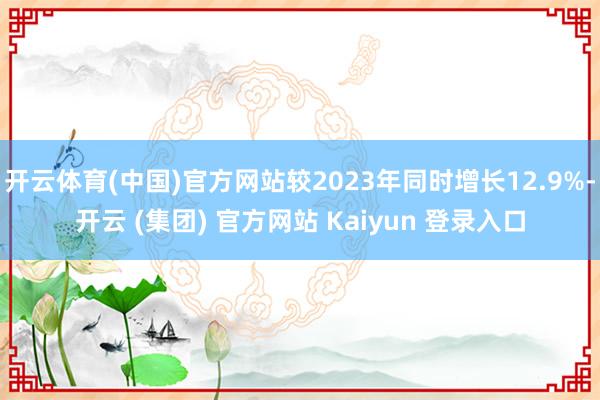 开云体育(中国)官方网站较2023年同时增长12.9%-开云 (集团) 官方网站 Kaiyun 登录入口