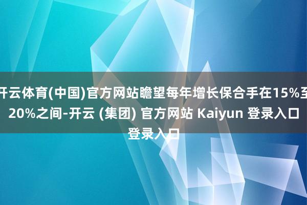 开云体育(中国)官方网站瞻望每年增长保合手在15%至20%之间-开云 (集团) 官方网站 Kaiyun 登录入口