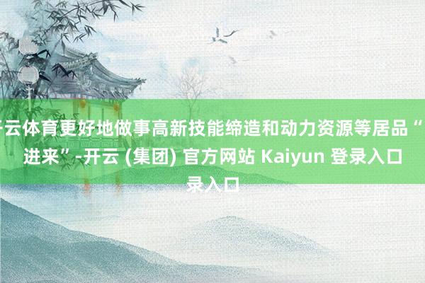 开云体育更好地做事高新技能缔造和动力资源等居品“引进来”-开云 (集团) 官方网站 Kaiyun 登录入口