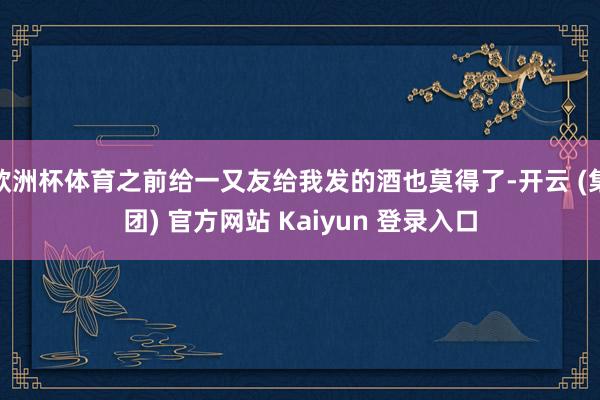欧洲杯体育之前给一又友给我发的酒也莫得了-开云 (集团) 官方网站 Kaiyun 登录入口