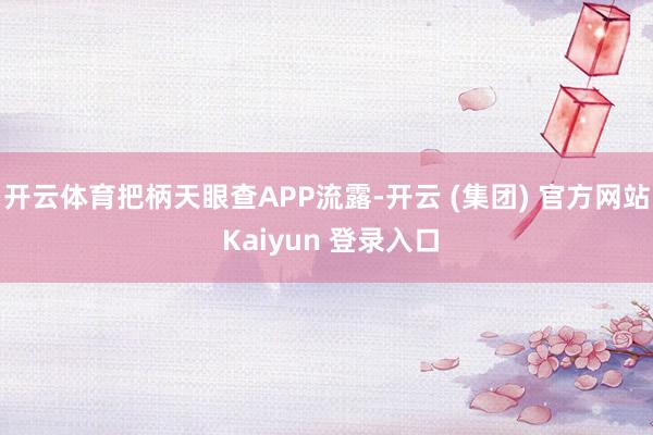 开云体育把柄天眼查APP流露-开云 (集团) 官方网站 Kaiyun 登录入口