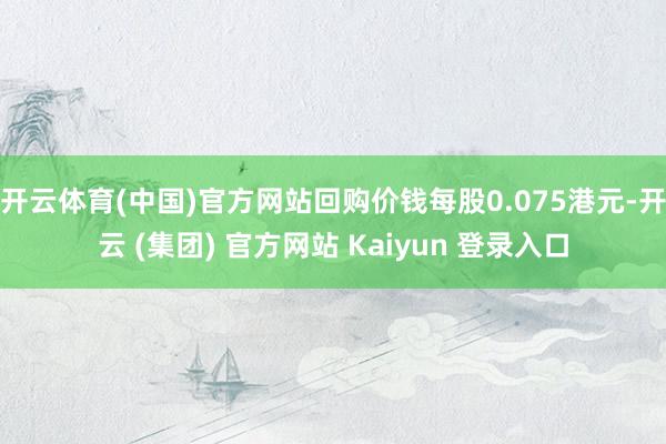 开云体育(中国)官方网站回购价钱每股0.075港元-开云 (集团) 官方网站 Kaiyun 登录入口