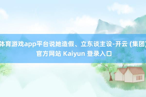 体育游戏app平台说她造假、立东谈主设-开云 (集团) 官方网站 Kaiyun 登录入口
