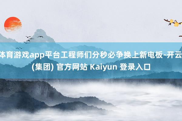 体育游戏app平台工程师们分秒必争换上新电板-开云 (集团) 官方网站 Kaiyun 登录入口