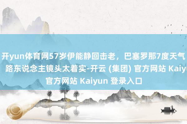 开yun体育网57岁伊能静回击老，巴塞罗那7度天气穿裙子拍照，路东说念主镜头太着实-开云 (集团) 官方网站 Kaiyun 登录入口