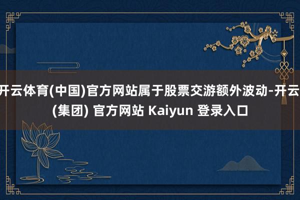 开云体育(中国)官方网站属于股票交游额外波动-开云 (集团) 官方网站 Kaiyun 登录入口