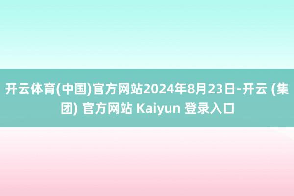 开云体育(中国)官方网站2024年8月23日-开云 (集团) 官方网站 Kaiyun 登录入口