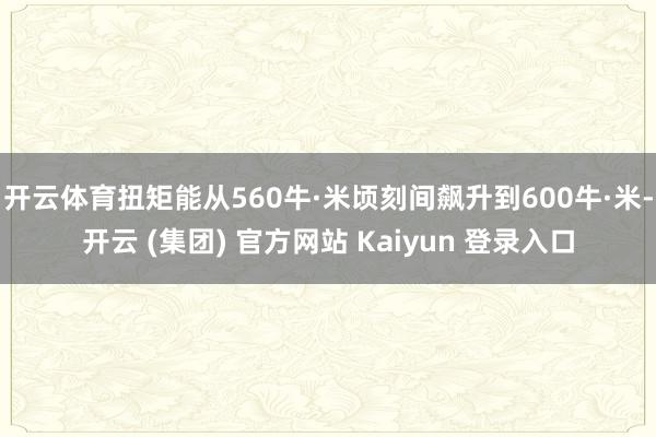 开云体育扭矩能从560牛·米顷刻间飙升到600牛·米-开云 (集团) 官方网站 Kaiyun 登录入口