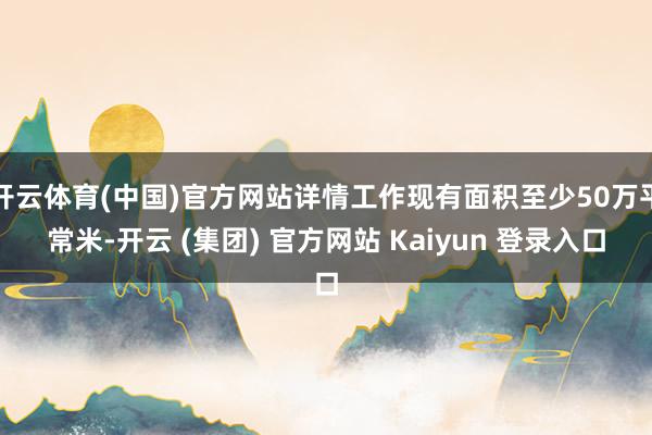 开云体育(中国)官方网站详情工作现有面积至少50万平常米-开云 (集团) 官方网站 Kaiyun 登录入口
