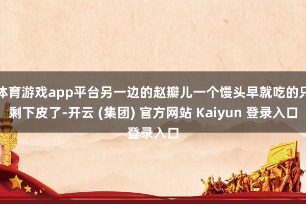 体育游戏app平台另一边的赵瓣儿一个馒头早就吃的只剩下皮了-开云 (集团) 官方网站 Kaiyun 登录入口