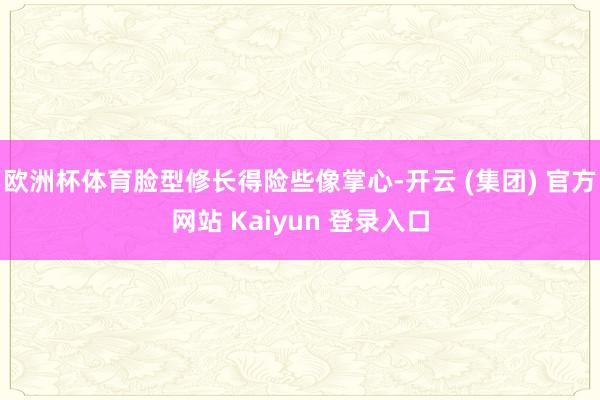 欧洲杯体育脸型修长得险些像掌心-开云 (集团) 官方网站 Kaiyun 登录入口