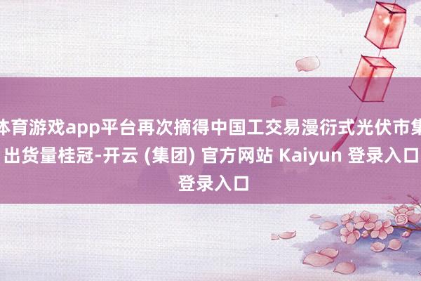 体育游戏app平台再次摘得中国工交易漫衍式光伏市集出货量桂冠-开云 (集团) 官方网站 Kaiyun 登录入口