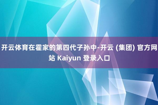 开云体育在霍家的第四代子孙中-开云 (集团) 官方网站 Kaiyun 登录入口