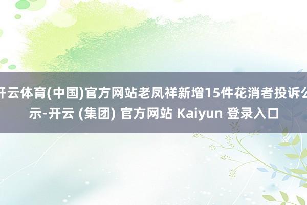 开云体育(中国)官方网站老凤祥新增15件花消者投诉公示-开云 (集团) 官方网站 Kaiyun 登录入口
