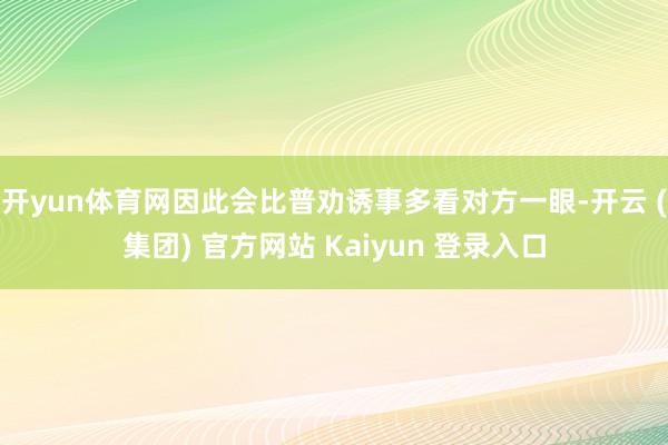 开yun体育网因此会比普劝诱事多看对方一眼-开云 (集团) 官方网站 Kaiyun 登录入口