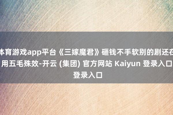 体育游戏app平台《三嫁魔君》砸钱不手软别的剧还在用五毛殊效-开云 (集团) 官方网站 Kaiyun 登录入口