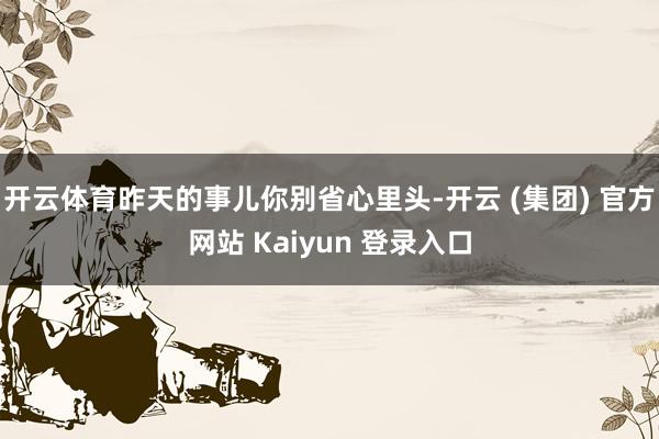 开云体育昨天的事儿你别省心里头-开云 (集团) 官方网站 Kaiyun 登录入口