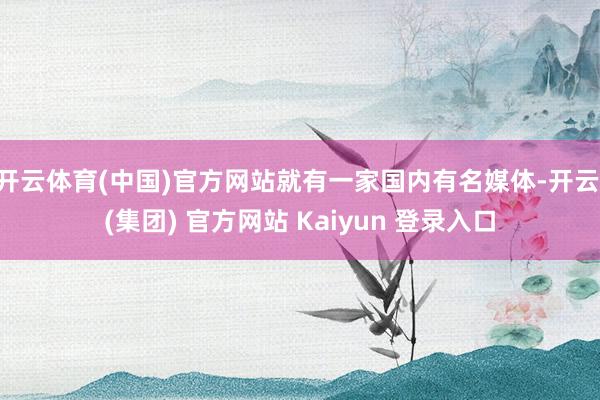 开云体育(中国)官方网站就有一家国内有名媒体-开云 (集团) 官方网站 Kaiyun 登录入口