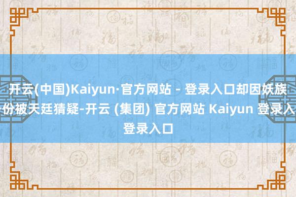 开云(中国)Kaiyun·官方网站 - 登录入口却因妖族身份被天廷猜疑-开云 (集团) 官方网站 Kaiyun 登录入口