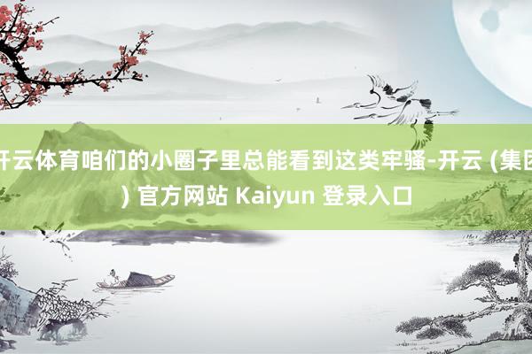 开云体育咱们的小圈子里总能看到这类牢骚-开云 (集团) 官方网站 Kaiyun 登录入口