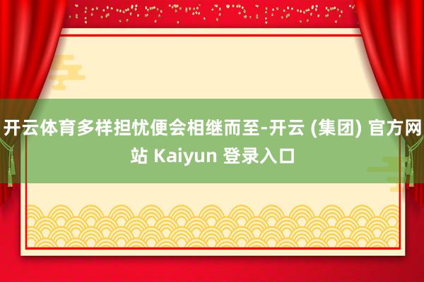 开云体育多样担忧便会相继而至-开云 (集团) 官方网站 Kaiyun 登录入口
