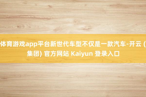 体育游戏app平台新世代车型不仅是一款汽车-开云 (集团) 官方网站 Kaiyun 登录入口