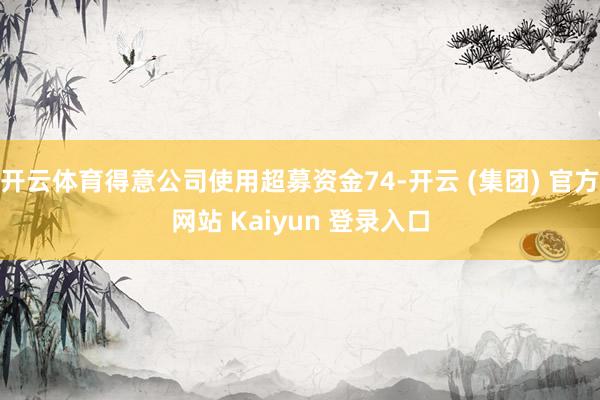 开云体育得意公司使用超募资金74-开云 (集团) 官方网站 Kaiyun 登录入口