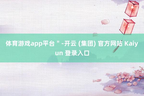 体育游戏app平台＂-开云 (集团) 官方网站 Kaiyun 登录入口