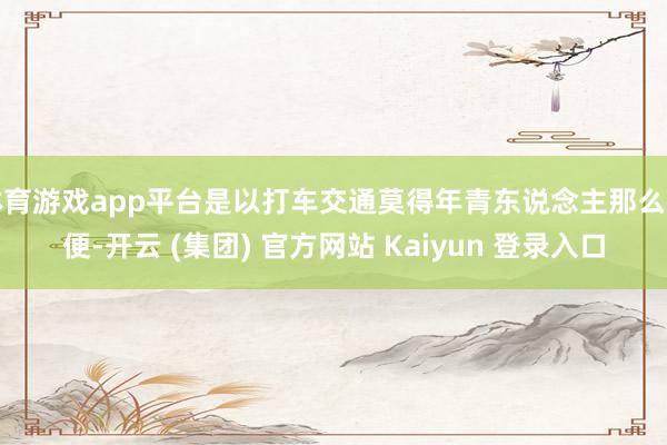 体育游戏app平台是以打车交通莫得年青东说念主那么方便-开云 (集团) 官方网站 Kaiyun 登录入口