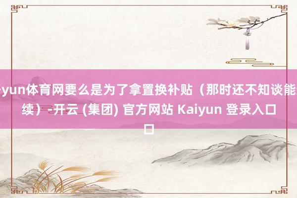 开yun体育网要么是为了拿置换补贴（那时还不知谈能连续）-开云 (集团) 官方网站 Kaiyun 登录入口