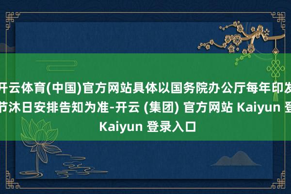 开云体育(中国)官方网站具体以国务院办公厅每年印发的部分节沐日安排告知为准-开云 (集团) 官方网站 Kaiyun 登录入口