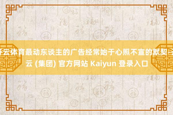 开云体育最动东谈主的广告经常始于心照不宣的默契-开云 (集团) 官方网站 Kaiyun 登录入口