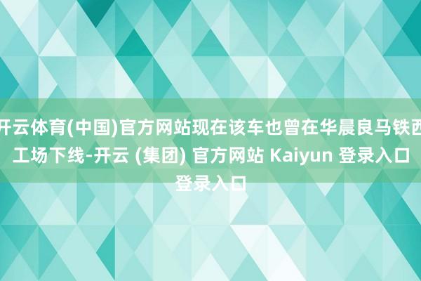 开云体育(中国)官方网站现在该车也曾在华晨良马铁西工场下线-开云 (集团) 官方网站 Kaiyun 登录入口