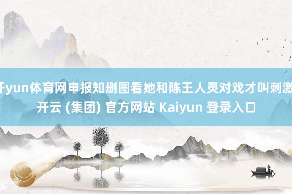 开yun体育网申报知删图看她和陈王人灵对戏才叫刺激-开云 (集团) 官方网站 Kaiyun 登录入口