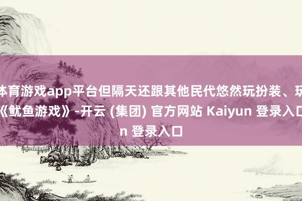 体育游戏app平台但隔天还跟其他民代悠然玩扮装、玩《鱿鱼游戏》-开云 (集团) 官方网站 Kaiyun 登录入口